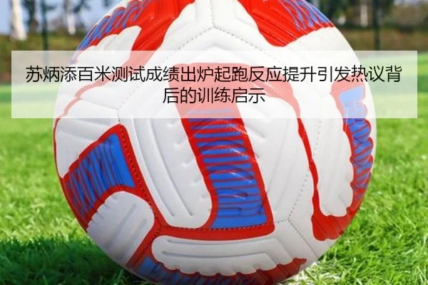 苏炳添百米测试成绩出炉起跑反应提升引发热议背后的训练启示