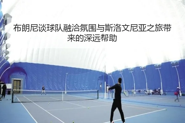 布朗尼谈球队融洽氛围与斯洛文尼亚之旅带来的深远帮助
